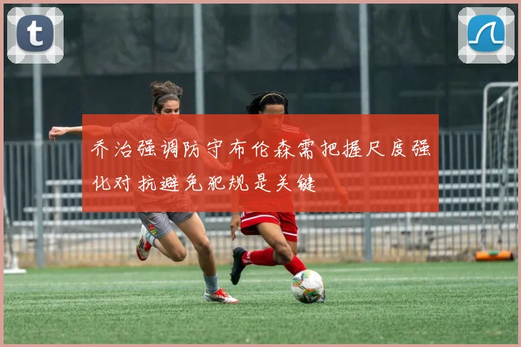 乔治强调防守布伦森需把握尺度强化对抗避免犯规是关键