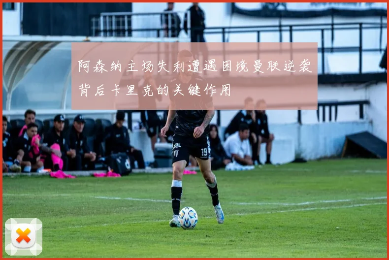 阿森纳主场失利遭遇困境曼联逆袭背后卡里克的关键作用
