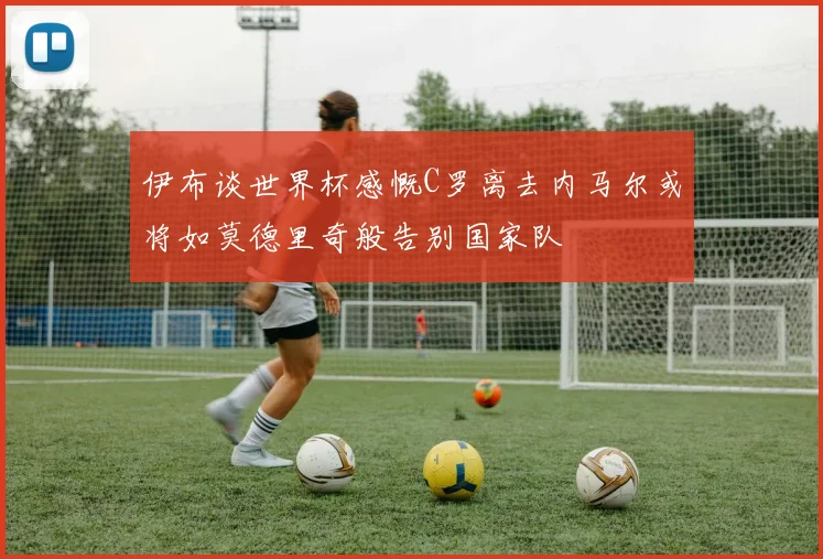伊布谈世界杯感慨C罗离去内马尔或将如莫德里奇般告别国家队