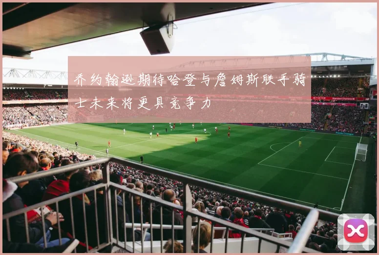 乔约翰逊期待哈登与詹姆斯联手骑士未来将更具竞争力