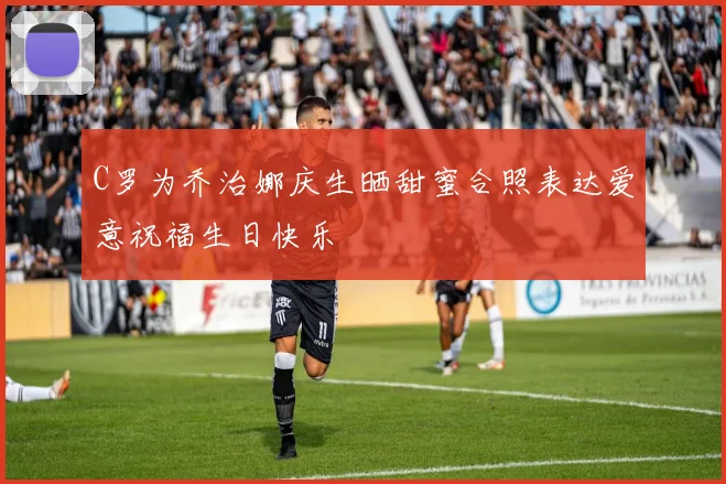 C罗为乔治娜庆生晒甜蜜合照表达爱意祝福生日快乐