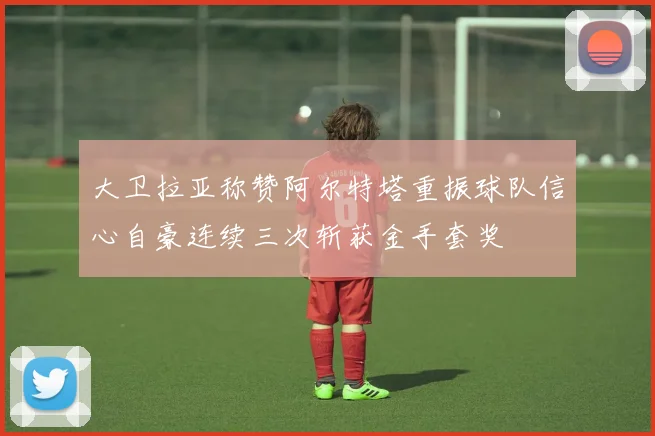 大卫拉亚称赞阿尔特塔重振球队信心自豪连续三次斩获金手套奖