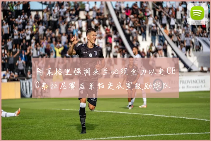 阿莱格里强调米兰必须全力以赴CEO弗拉尼赛后亲临更衣室鼓励球队