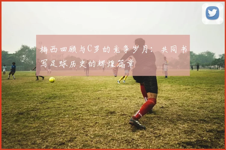 梅西回顾与C罗的竞争岁月：共同书写足球历史的辉煌篇章