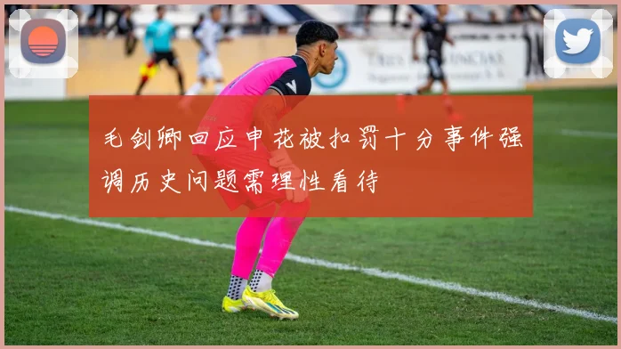 毛剑卿回应申花被扣罚十分事件强调历史问题需理性看待