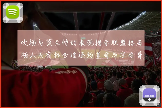 吹杨与莫兰特的表现揭示联盟格局湖人或有机会追逐约基奇与字母哥