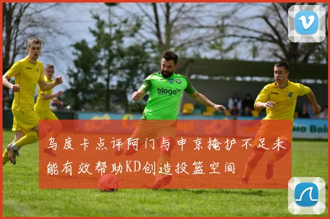 乌度卡点评阿门与申京掩护不足未能有效帮助KD创造投篮空间