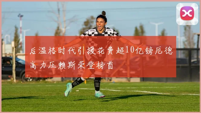后温格时代引援花费超10亿镑厄德高力压赖斯荣登榜首