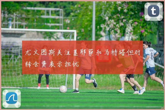 尤文图斯关注基耶萨和马特塔但对转会费表示担忧