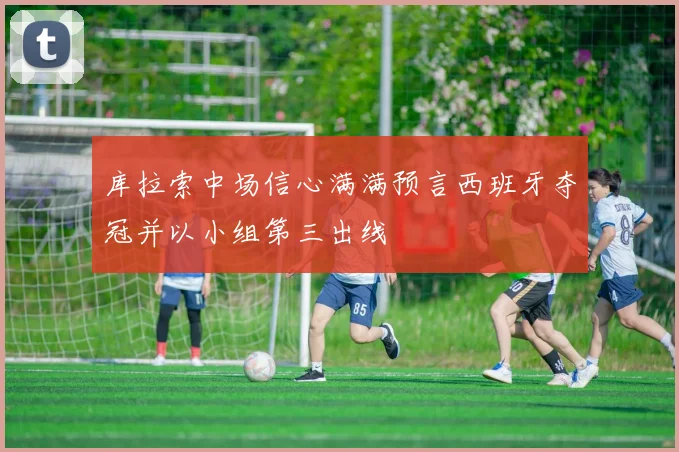 库拉索中场信心满满预言西班牙夺冠并以小组第三出线